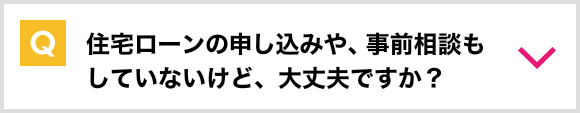 住宅ローンの申込みや、事前相談もしていないけど、大丈夫ですか？