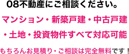 08不動産にご相談ください。マンション・新築戸建・中古戸建・土地・投資物件すべて対応可能！もちろんお見積り・ご相談は完全無料です！